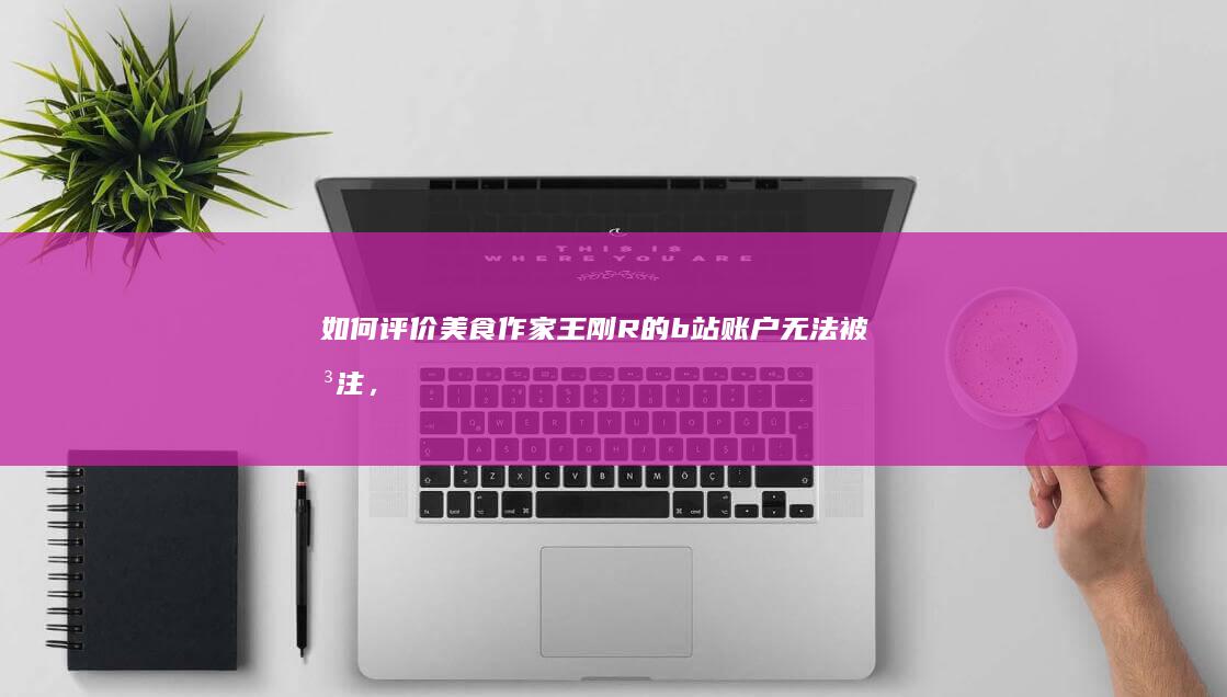 如何评价美食作家王刚R的b站账户无法被关注，显示“该账号异常，关注失败”？